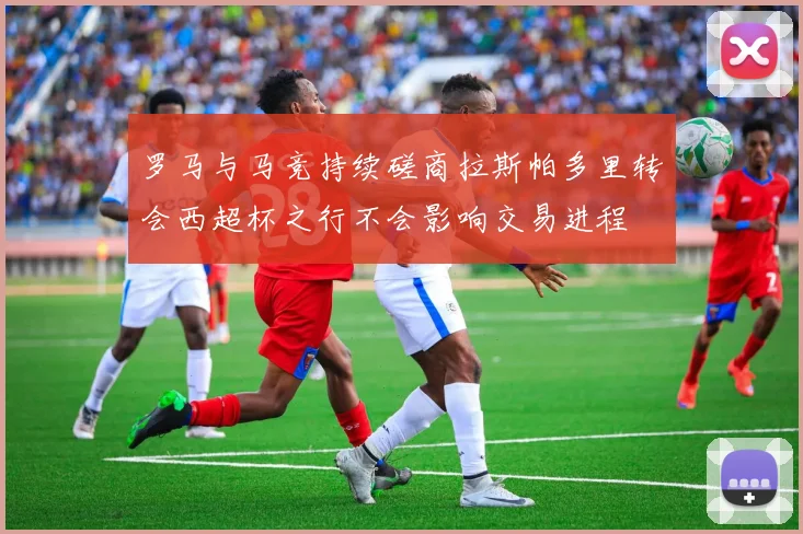 罗马与马竞持续磋商拉斯帕多里转会西超杯之行不会影响交易进程