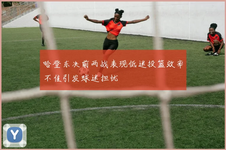哈登东决前两战表现低迷投篮效率不佳引发球迷担忧