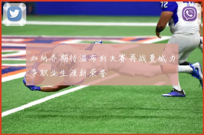 加纳乔期待温布利决赛再战曼城力争职业生涯新荣誉