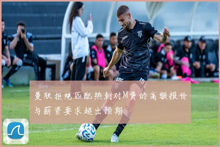 曼联拒绝匹配热刺对M费的高额报价与薪资要求超出预期