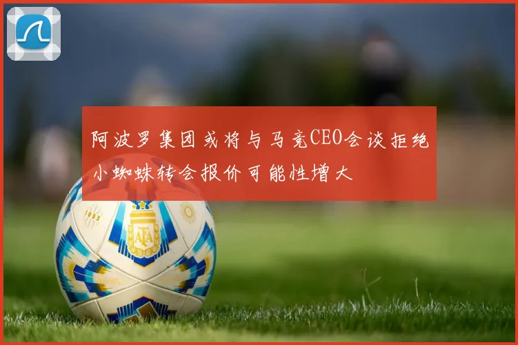 阿波罗集团或将与马竞CEO会谈拒绝小蜘蛛转会报价可能性增大