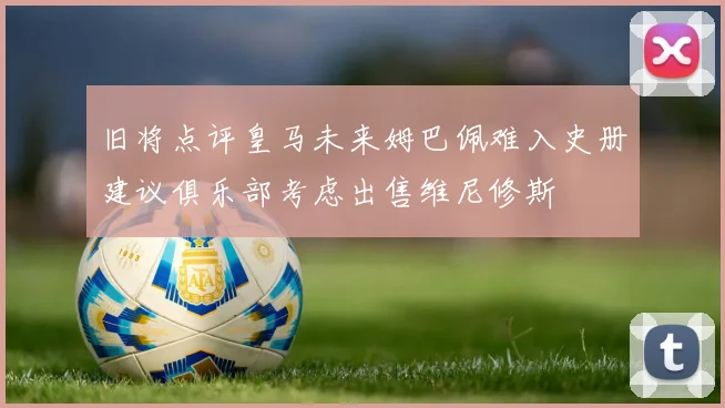 旧将点评皇马未来姆巴佩难入史册建议俱乐部考虑出售维尼修斯