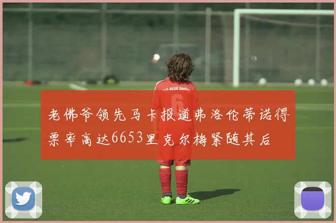 老佛爷领先马卡报道弗洛伦蒂诺得票率高达6653里克尔梅紧随其后