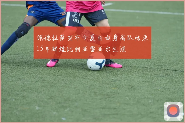 佩德拉萨宣布今夏自由身离队结束15年辉煌比利亚雷亚尔生涯