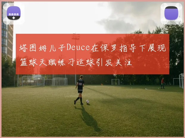 塔图姆儿子Deuce在保罗指导下展现篮球天赋练习运球引发关注