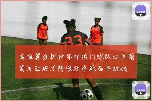 高准翼分析世界杯热门球队法国葡萄牙西班牙阿根廷夺冠面临挑战