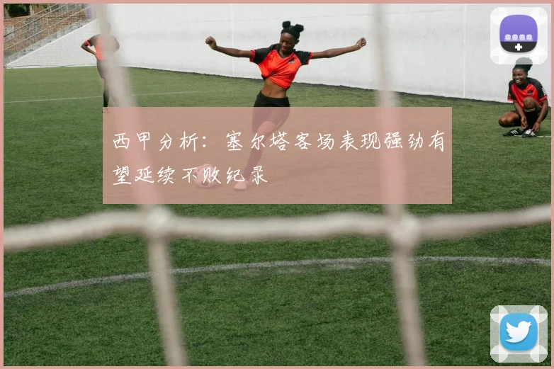 西甲分析：塞尔塔客场表现强劲有望延续不败纪录