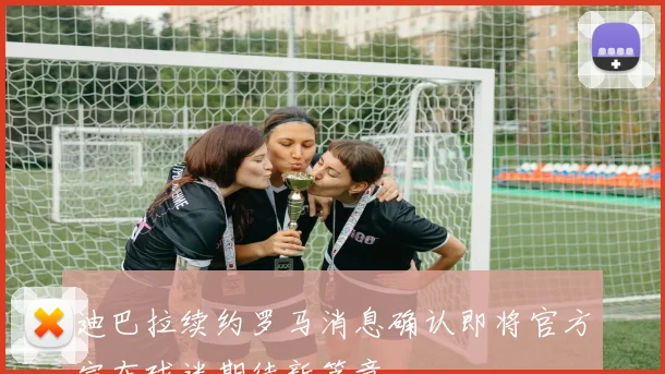 迪巴拉续约罗马消息确认即将官方宣布球迷期待新篇章