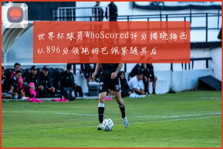 世界杯球员WhoScored评分揭晓梅西以896分领跑姆巴佩紧随其后