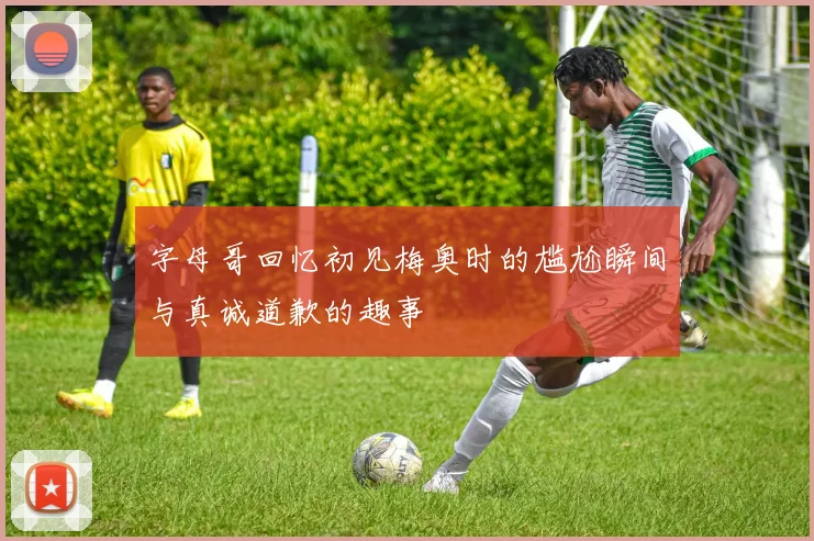 字母哥回忆初见梅奥时的尴尬瞬间与真诚道歉的趣事