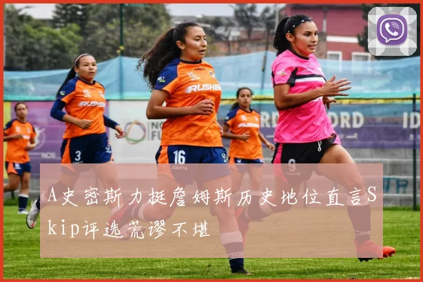 A史密斯力挺詹姆斯历史地位直言Skip评选荒谬不堪