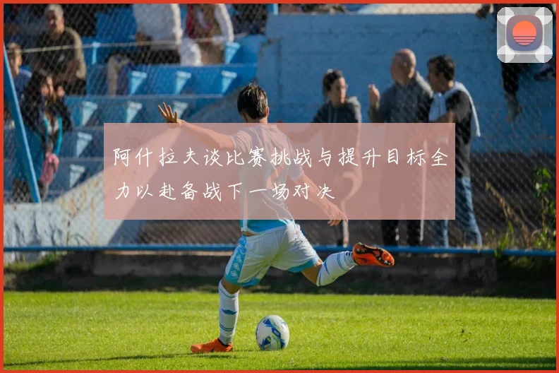 阿什拉夫谈比赛挑战与提升目标全力以赴备战下一场对决